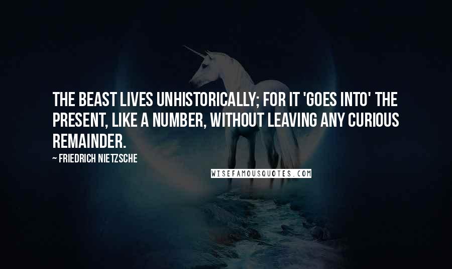 Friedrich Nietzsche Quotes: The beast lives unhistorically; for it 'goes into' the present, like a number, without leaving any curious remainder.