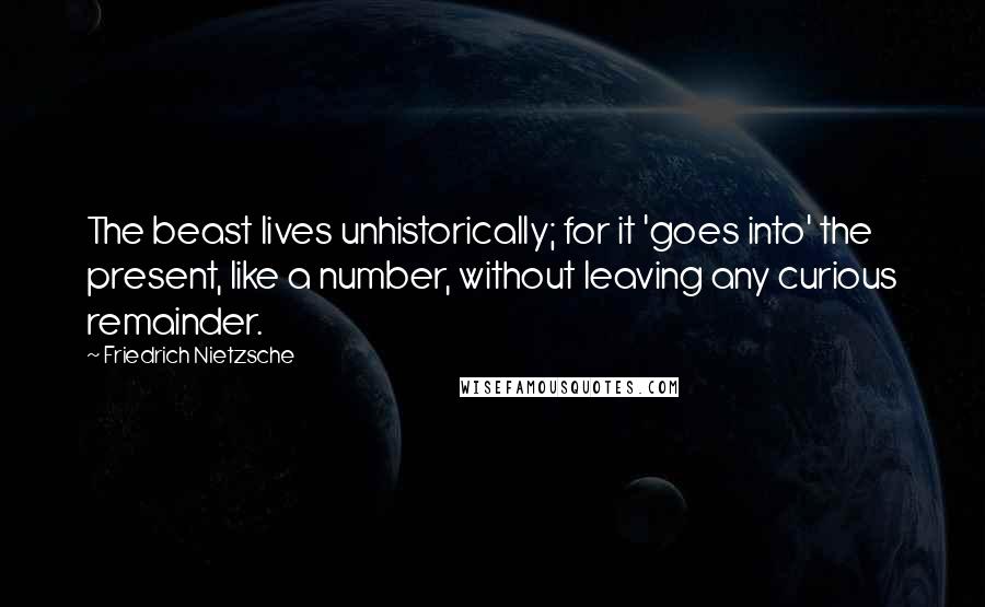 Friedrich Nietzsche Quotes: The beast lives unhistorically; for it 'goes into' the present, like a number, without leaving any curious remainder.
