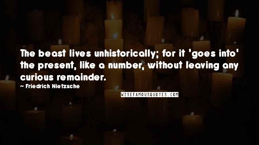 Friedrich Nietzsche Quotes: The beast lives unhistorically; for it 'goes into' the present, like a number, without leaving any curious remainder.