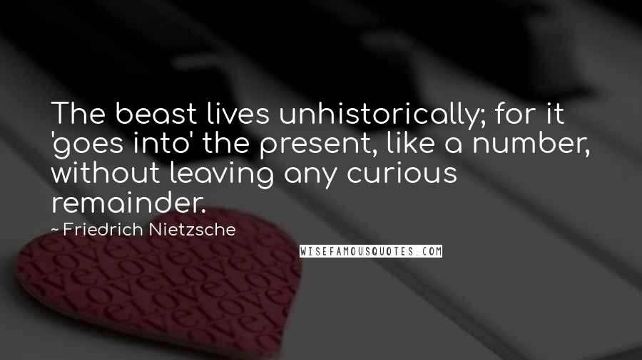 Friedrich Nietzsche Quotes: The beast lives unhistorically; for it 'goes into' the present, like a number, without leaving any curious remainder.