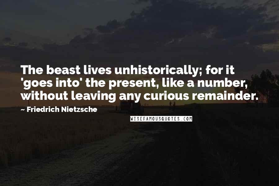 Friedrich Nietzsche Quotes: The beast lives unhistorically; for it 'goes into' the present, like a number, without leaving any curious remainder.