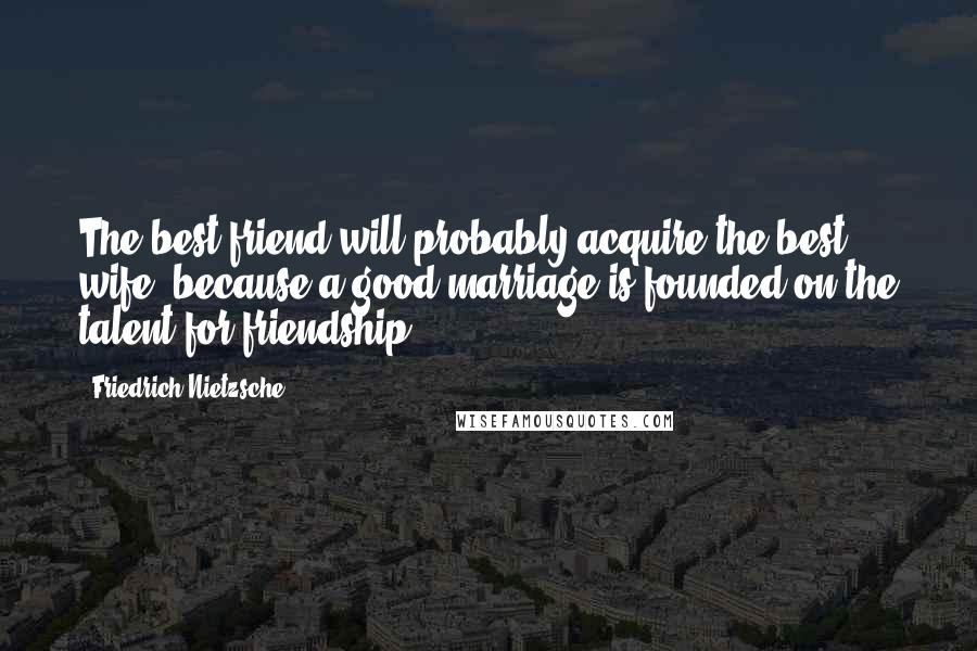 Friedrich Nietzsche Quotes: The best friend will probably acquire the best wife, because a good marriage is founded on the talent for friendship.