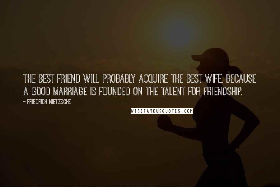 Friedrich Nietzsche Quotes: The best friend will probably acquire the best wife, because a good marriage is founded on the talent for friendship.