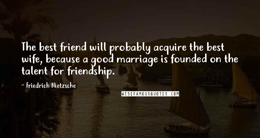 Friedrich Nietzsche Quotes: The best friend will probably acquire the best wife, because a good marriage is founded on the talent for friendship.