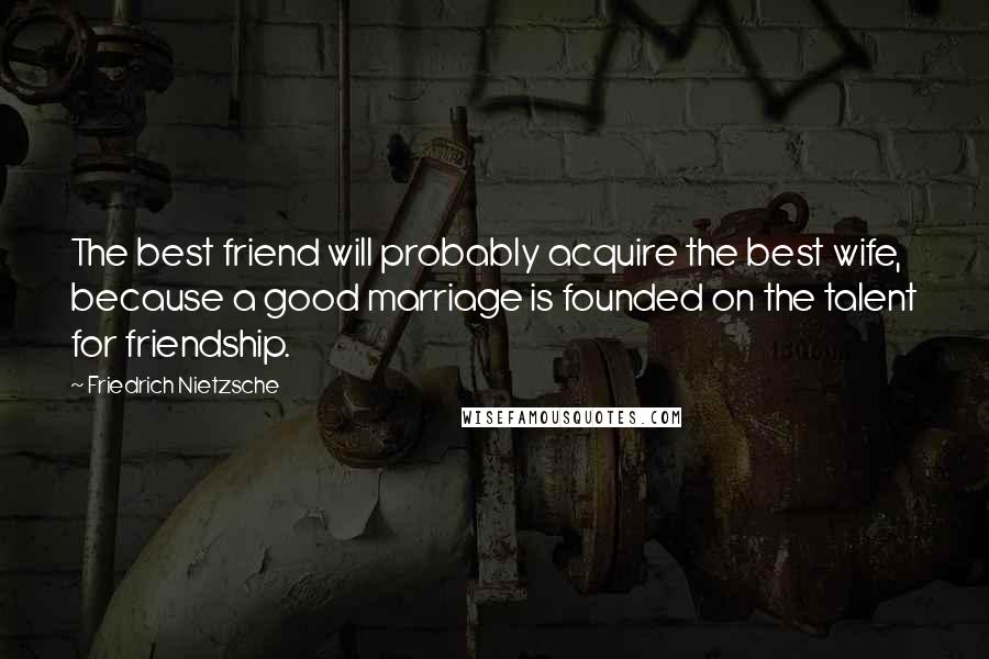 Friedrich Nietzsche Quotes: The best friend will probably acquire the best wife, because a good marriage is founded on the talent for friendship.