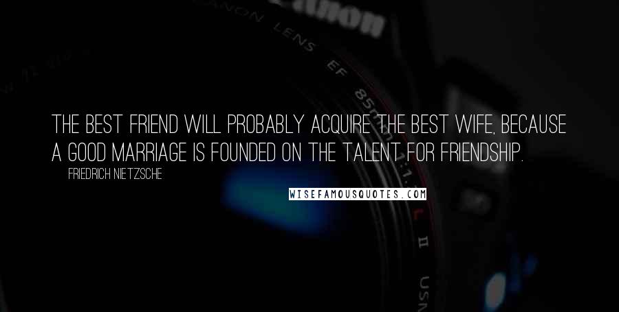 Friedrich Nietzsche Quotes: The best friend will probably acquire the best wife, because a good marriage is founded on the talent for friendship.