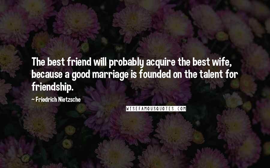 Friedrich Nietzsche Quotes: The best friend will probably acquire the best wife, because a good marriage is founded on the talent for friendship.