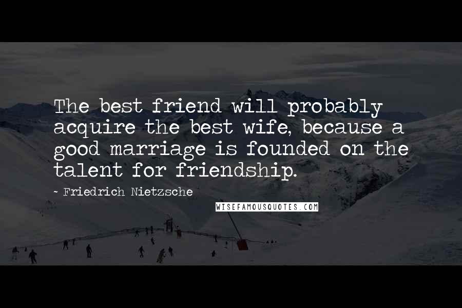 Friedrich Nietzsche Quotes: The best friend will probably acquire the best wife, because a good marriage is founded on the talent for friendship.