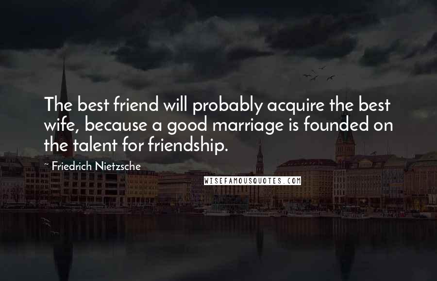 Friedrich Nietzsche Quotes: The best friend will probably acquire the best wife, because a good marriage is founded on the talent for friendship.