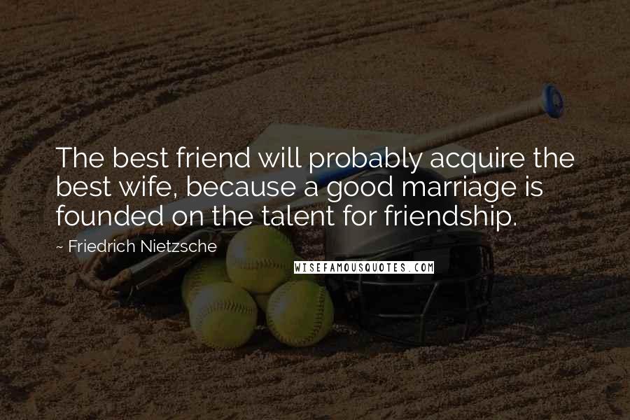 Friedrich Nietzsche Quotes: The best friend will probably acquire the best wife, because a good marriage is founded on the talent for friendship.