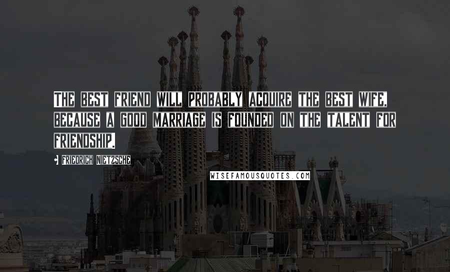Friedrich Nietzsche Quotes: The best friend will probably acquire the best wife, because a good marriage is founded on the talent for friendship.