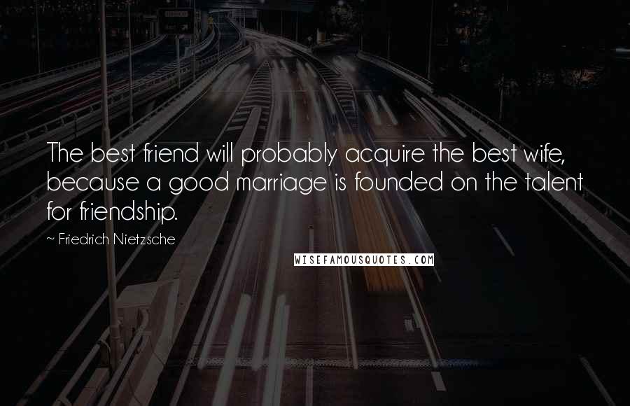 Friedrich Nietzsche Quotes: The best friend will probably acquire the best wife, because a good marriage is founded on the talent for friendship.