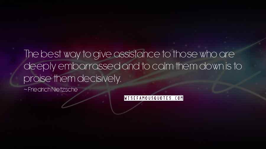 Friedrich Nietzsche Quotes: The best way to give assistance to those who are deeply embarrassed and to calm them down is to praise them decisively.