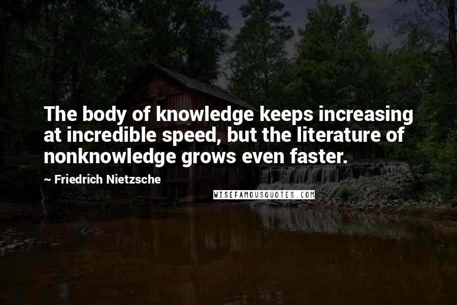 Friedrich Nietzsche Quotes: The body of knowledge keeps increasing at incredible speed, but the literature of nonknowledge grows even faster.