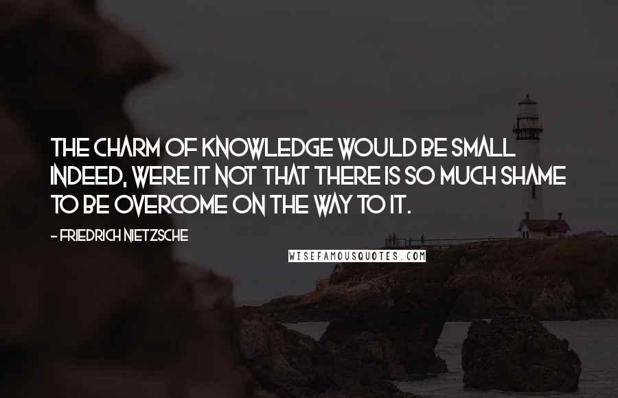 Friedrich Nietzsche Quotes: The charm of knowledge would be small indeed, were it not that there is so much shame to be overcome on the way to it.