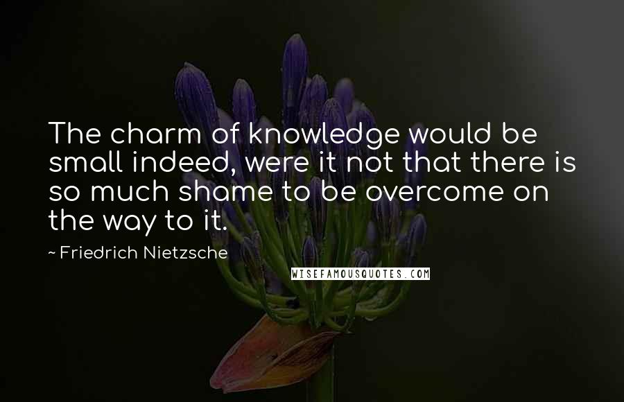 Friedrich Nietzsche Quotes: The charm of knowledge would be small indeed, were it not that there is so much shame to be overcome on the way to it.