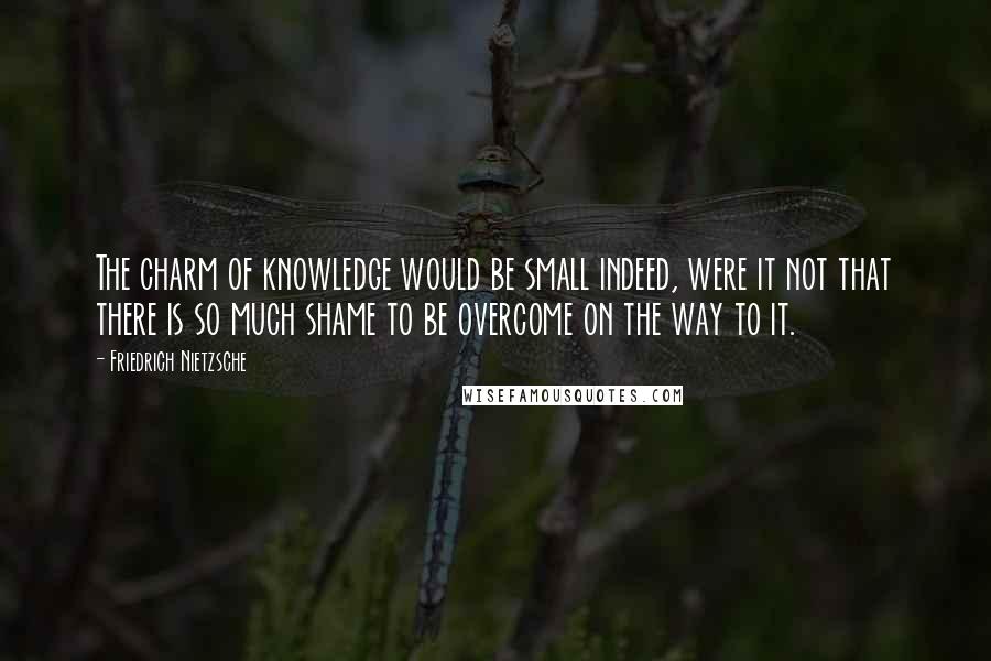 Friedrich Nietzsche Quotes: The charm of knowledge would be small indeed, were it not that there is so much shame to be overcome on the way to it.