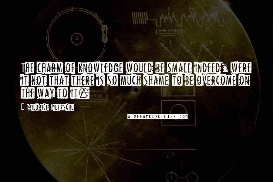 Friedrich Nietzsche Quotes: The charm of knowledge would be small indeed, were it not that there is so much shame to be overcome on the way to it.