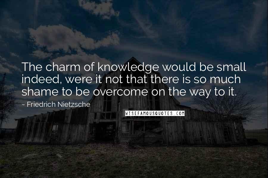 Friedrich Nietzsche Quotes: The charm of knowledge would be small indeed, were it not that there is so much shame to be overcome on the way to it.