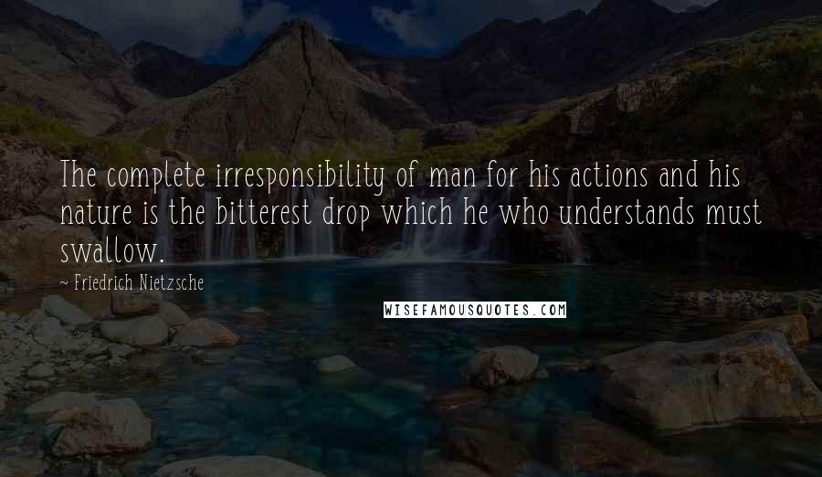 Friedrich Nietzsche Quotes: The complete irresponsibility of man for his actions and his nature is the bitterest drop which he who understands must swallow.