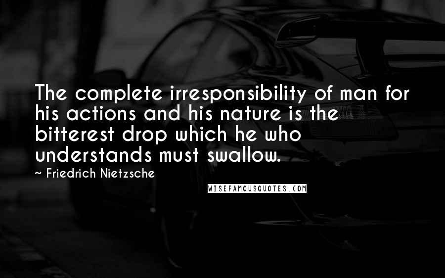 Friedrich Nietzsche Quotes: The complete irresponsibility of man for his actions and his nature is the bitterest drop which he who understands must swallow.