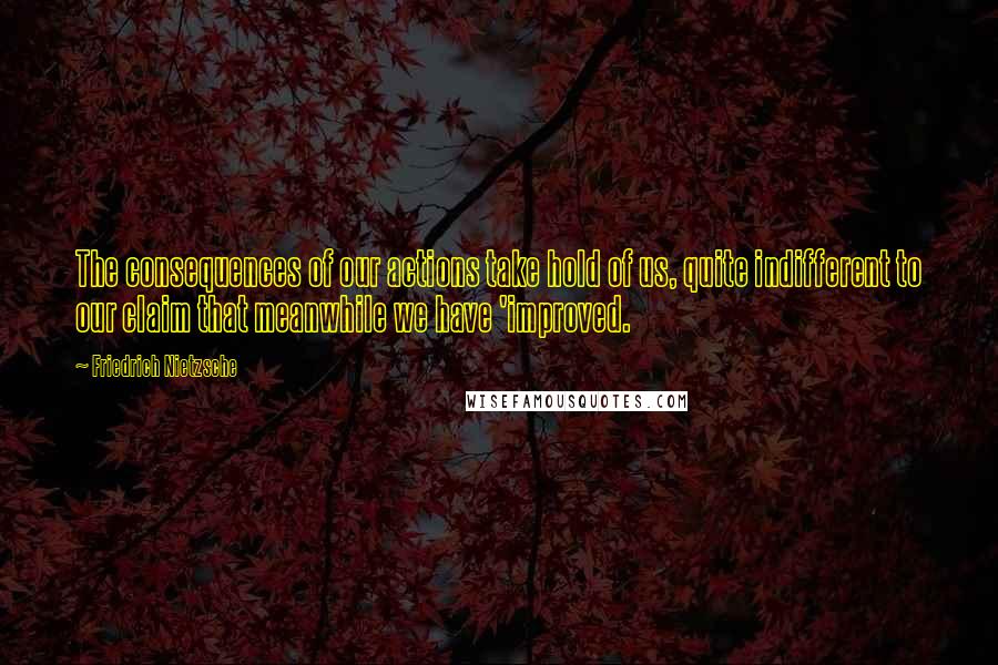 Friedrich Nietzsche Quotes: The consequences of our actions take hold of us, quite indifferent to our claim that meanwhile we have 'improved.