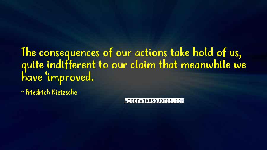 Friedrich Nietzsche Quotes: The consequences of our actions take hold of us, quite indifferent to our claim that meanwhile we have 'improved.