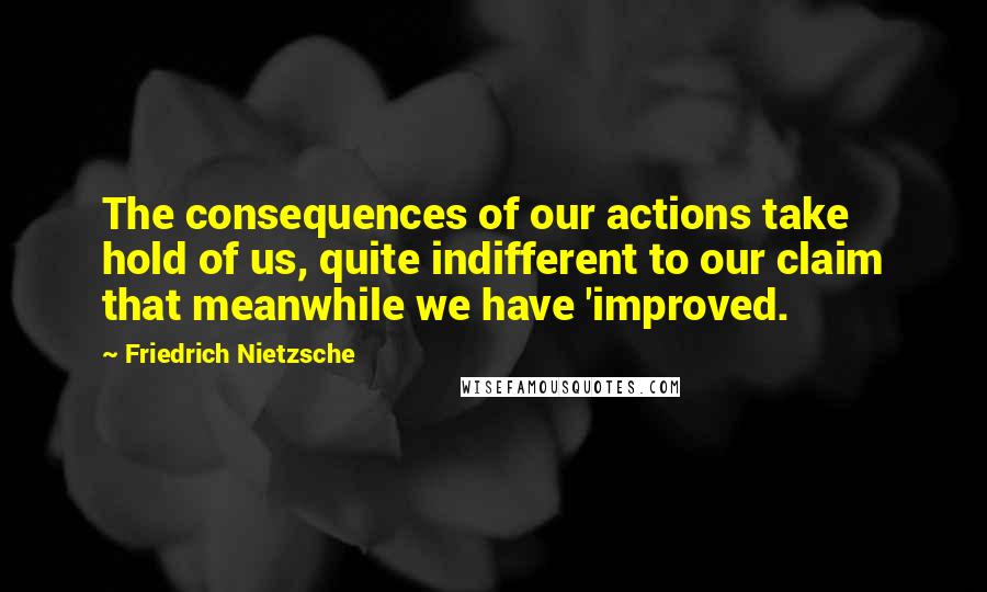 Friedrich Nietzsche Quotes: The consequences of our actions take hold of us, quite indifferent to our claim that meanwhile we have 'improved.