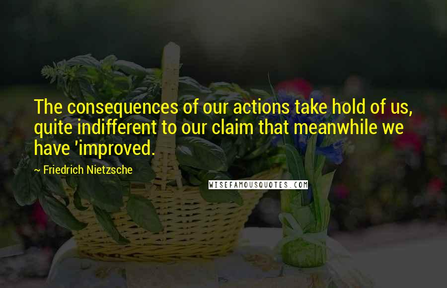 Friedrich Nietzsche Quotes: The consequences of our actions take hold of us, quite indifferent to our claim that meanwhile we have 'improved.