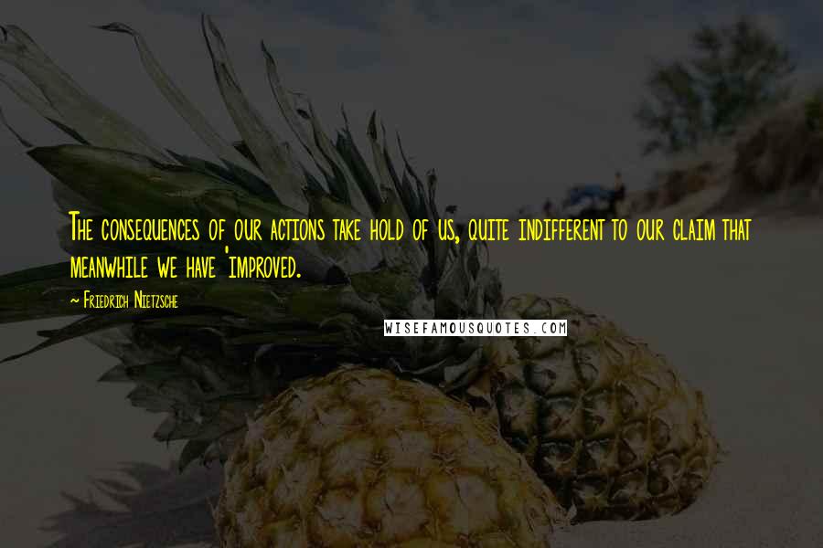 Friedrich Nietzsche Quotes: The consequences of our actions take hold of us, quite indifferent to our claim that meanwhile we have 'improved.