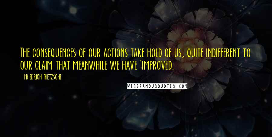 Friedrich Nietzsche Quotes: The consequences of our actions take hold of us, quite indifferent to our claim that meanwhile we have 'improved.