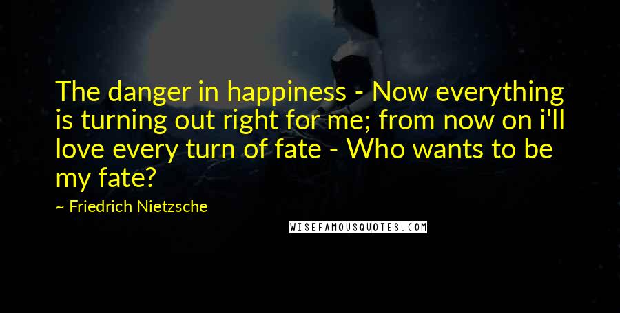 Friedrich Nietzsche Quotes: The danger in happiness - Now everything is turning out right for me; from now on i'll love every turn of fate - Who wants to be my fate?