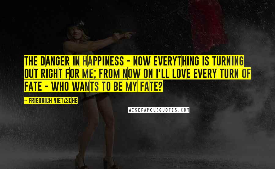 Friedrich Nietzsche Quotes: The danger in happiness - Now everything is turning out right for me; from now on i'll love every turn of fate - Who wants to be my fate?