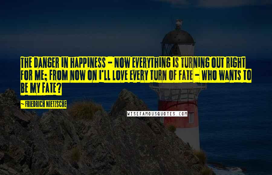 Friedrich Nietzsche Quotes: The danger in happiness - Now everything is turning out right for me; from now on i'll love every turn of fate - Who wants to be my fate?