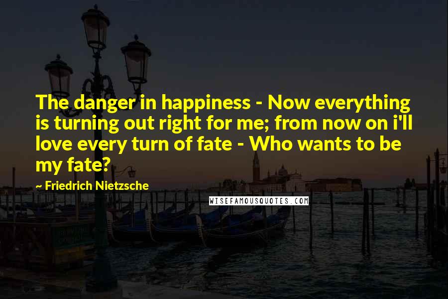 Friedrich Nietzsche Quotes: The danger in happiness - Now everything is turning out right for me; from now on i'll love every turn of fate - Who wants to be my fate?