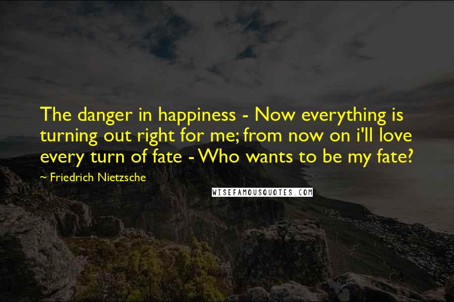 Friedrich Nietzsche Quotes: The danger in happiness - Now everything is turning out right for me; from now on i'll love every turn of fate - Who wants to be my fate?