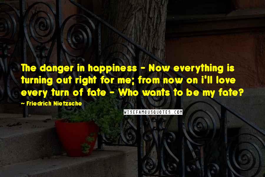 Friedrich Nietzsche Quotes: The danger in happiness - Now everything is turning out right for me; from now on i'll love every turn of fate - Who wants to be my fate?