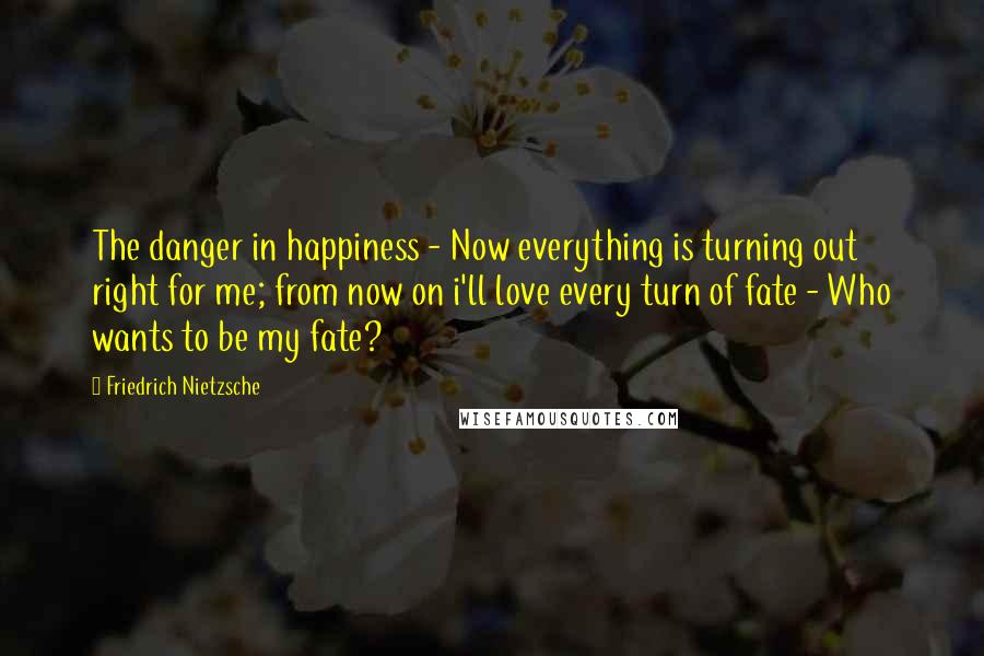 Friedrich Nietzsche Quotes: The danger in happiness - Now everything is turning out right for me; from now on i'll love every turn of fate - Who wants to be my fate?