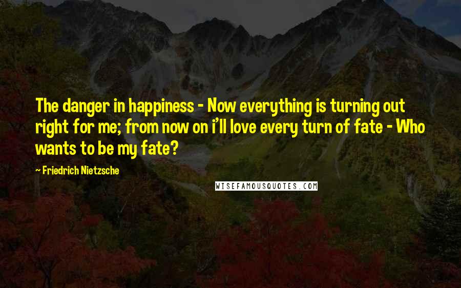 Friedrich Nietzsche Quotes: The danger in happiness - Now everything is turning out right for me; from now on i'll love every turn of fate - Who wants to be my fate?