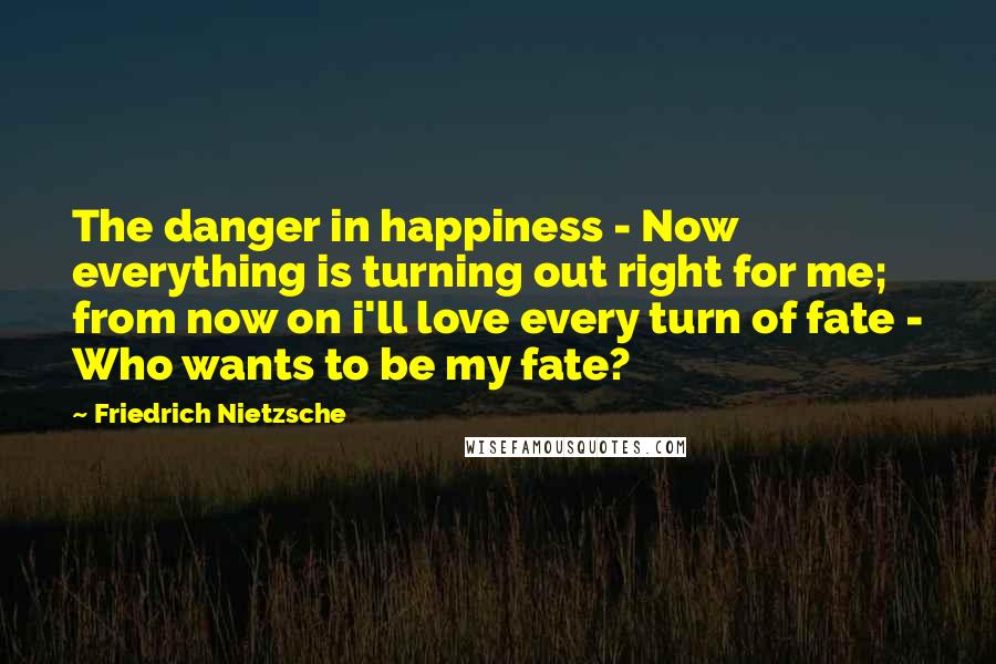 Friedrich Nietzsche Quotes: The danger in happiness - Now everything is turning out right for me; from now on i'll love every turn of fate - Who wants to be my fate?