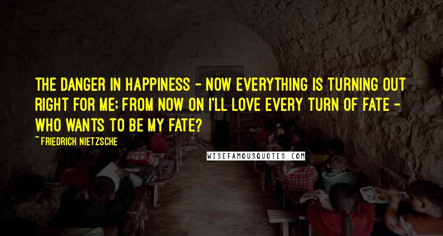 Friedrich Nietzsche Quotes: The danger in happiness - Now everything is turning out right for me; from now on i'll love every turn of fate - Who wants to be my fate?
