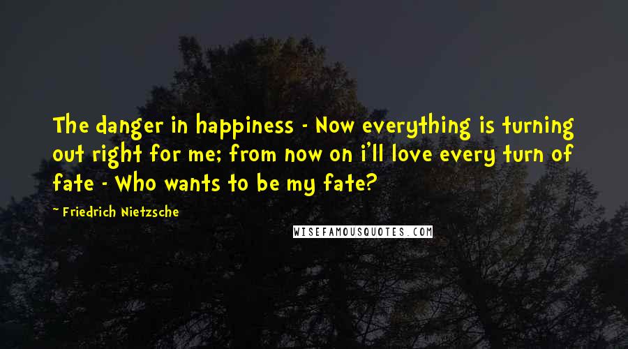 Friedrich Nietzsche Quotes: The danger in happiness - Now everything is turning out right for me; from now on i'll love every turn of fate - Who wants to be my fate?
