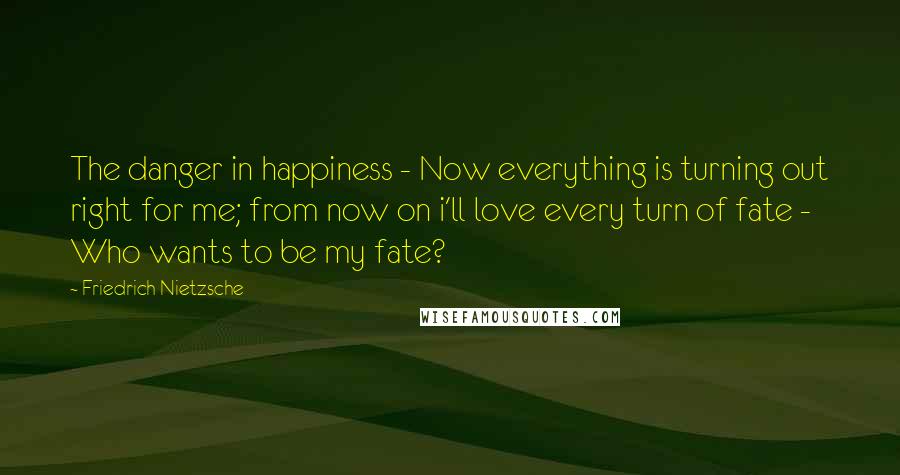 Friedrich Nietzsche Quotes: The danger in happiness - Now everything is turning out right for me; from now on i'll love every turn of fate - Who wants to be my fate?