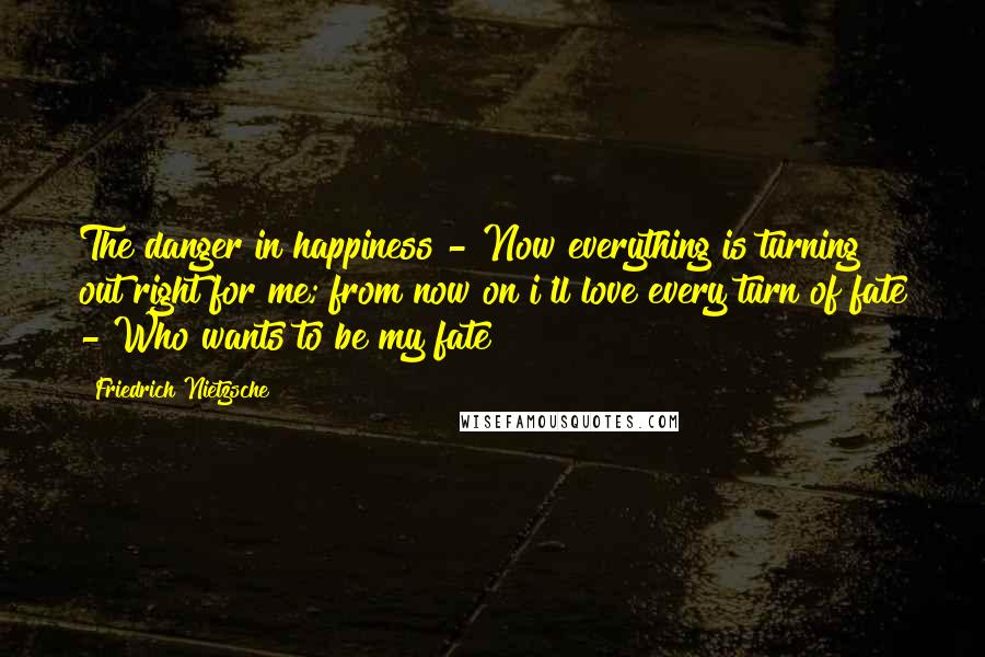 Friedrich Nietzsche Quotes: The danger in happiness - Now everything is turning out right for me; from now on i'll love every turn of fate - Who wants to be my fate?