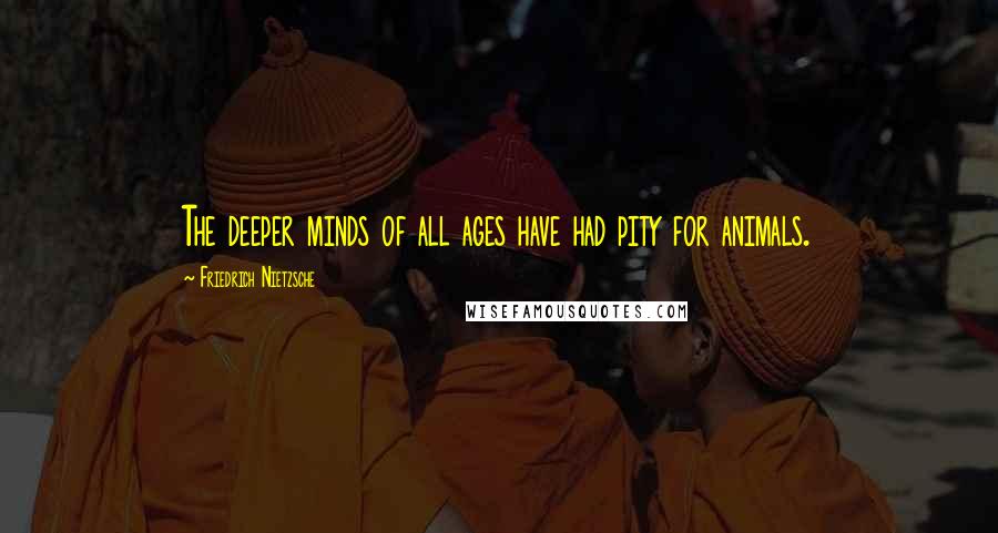 Friedrich Nietzsche Quotes: The deeper minds of all ages have had pity for animals.