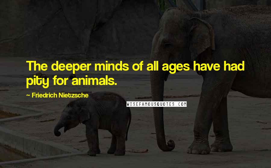 Friedrich Nietzsche Quotes: The deeper minds of all ages have had pity for animals.