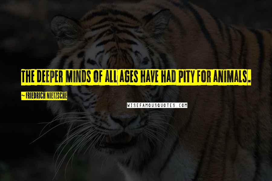 Friedrich Nietzsche Quotes: The deeper minds of all ages have had pity for animals.