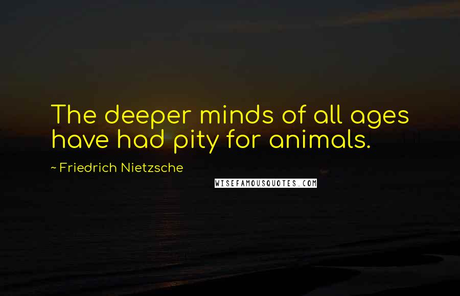 Friedrich Nietzsche Quotes: The deeper minds of all ages have had pity for animals.