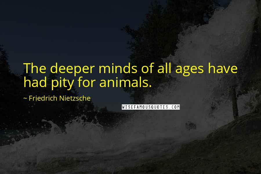 Friedrich Nietzsche Quotes: The deeper minds of all ages have had pity for animals.