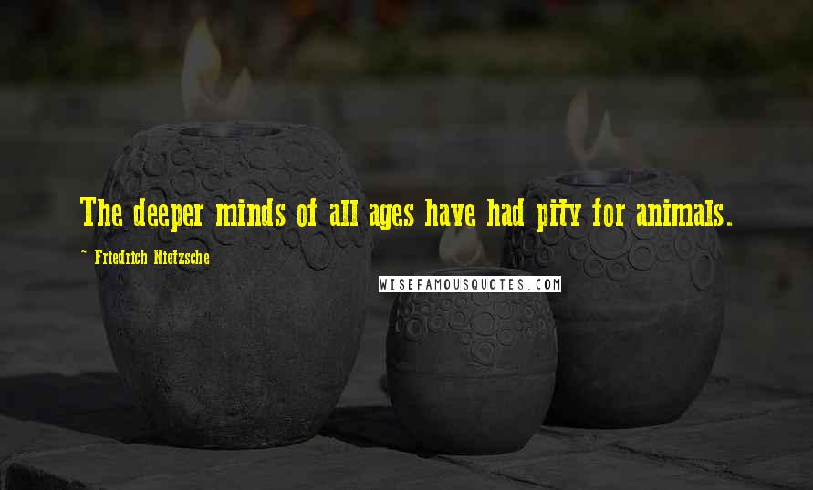 Friedrich Nietzsche Quotes: The deeper minds of all ages have had pity for animals.